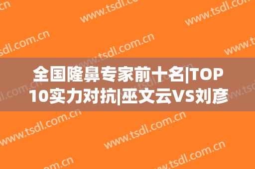 全国隆鼻专家前十名|TOP10实力对抗|巫文云VS刘彦军哪个更强？