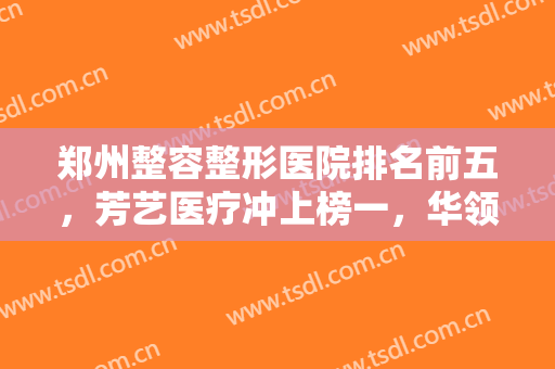 郑州整容整形医院排名前五，芳艺医疗冲上榜一，华领、东方等也都不错哦！