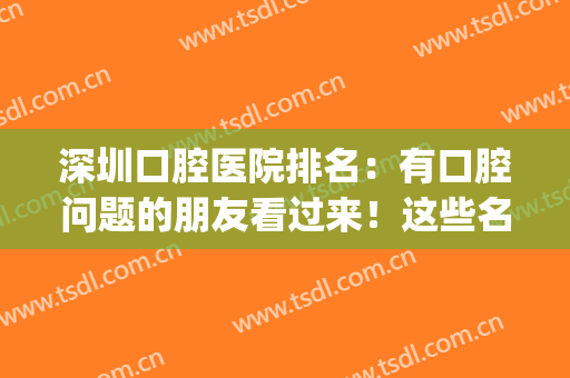深圳口腔医院排名：有口腔问题的朋友看过来！这些名单推荐给你~(深圳前十口腔医院)