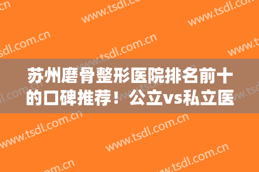 苏州磨骨整形医院排名前十的口碑推荐！公立vs私立医美口碑各异！top10各有千秋