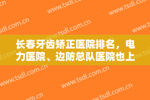 长春牙齿矫正医院排名，电力医院、边防总队医院也上榜啦，一定要来看看！