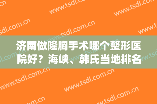 济南做隆胸手术哪个整形医院好？海峡、韩氏当地排名前三_推荐收藏(济南有几家整形医院)