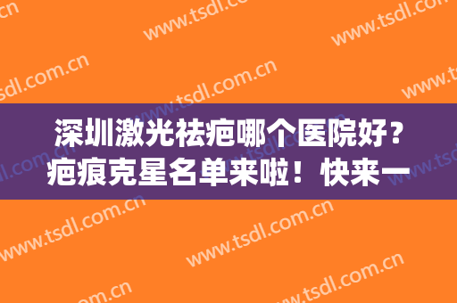 深圳激光祛疤哪个医院好？疤痕克星名单来啦！快来一起看吧(深圳祛疤比较好的医院)