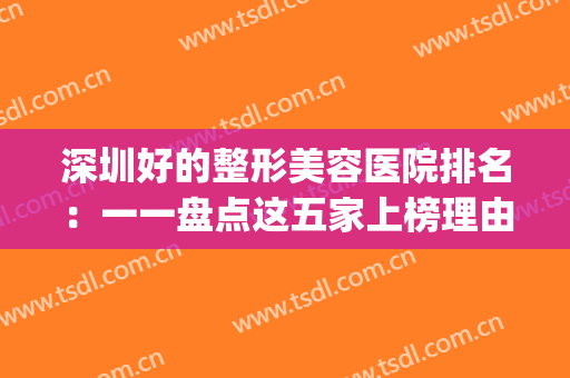 深圳好的整形美容医院排名：一一盘点这五家上榜理由，点击查看！(深圳美容整形医院排名前十)