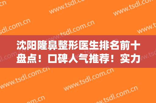 沈阳隆鼻整形医生排名前十盘点！口碑人气推荐！实力大咖样样行(沈阳鼻整形专家都有谁)