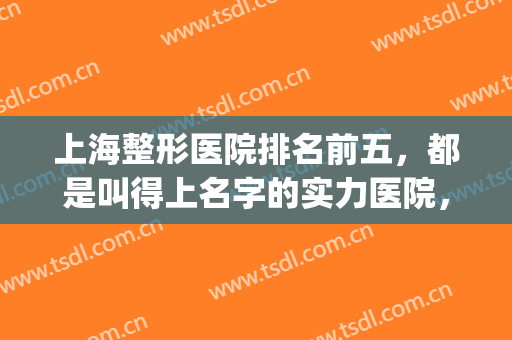 上海整形医院排名前五，都是叫得上名字的实力医院，附价格表一览(上海排前十名的整形医院)