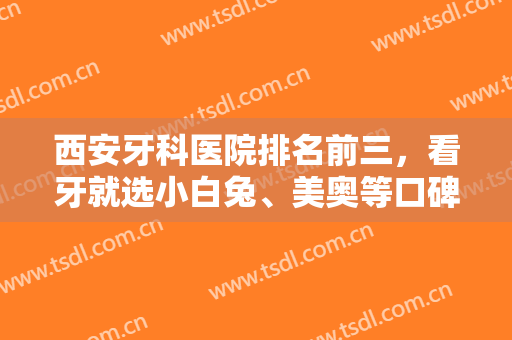 西安牙科医院排名前三，看牙就选小白兔、美奥等口碑医院，解决口腔问题！