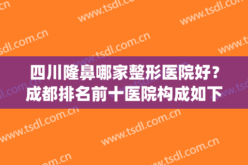 四川隆鼻哪家整形医院好？成都排名前十医院构成如下！(成都权威整形医院排名)