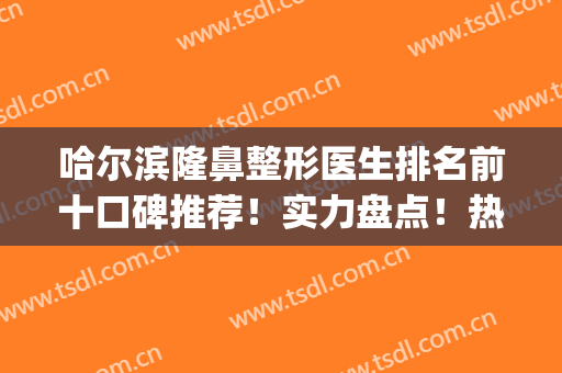 哈尔滨隆鼻整形医生排名前十口碑推荐！实力盘点！热门专家对比选择(哈尔滨隆鼻最好的大夫)
