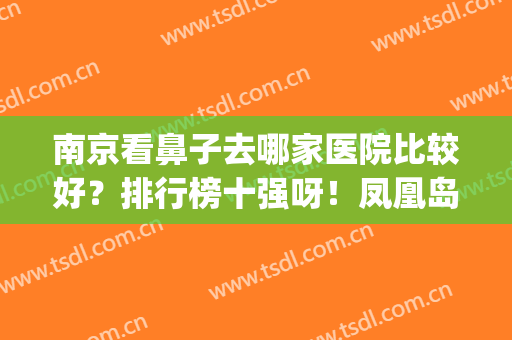 南京看鼻子去哪家医院比较好？排行榜十强呀！凤凰岛、艺星不靠谱吗？(南京看鼻子最好的医院)
