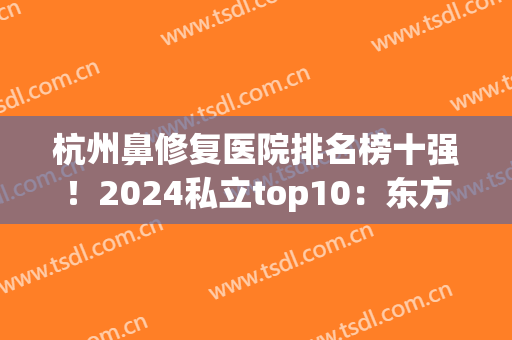 杭州鼻修复医院排名榜十强！2024私立top10：东方、港丽、时光出圈(杭州整鼻医院哪家好)