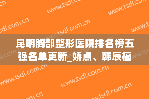 昆明胸部整形医院排名榜五强名单更新_娇点、韩辰福利免费领(昆明排名第一的整形医院)