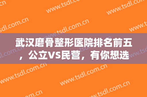 武汉磨骨整形医院排名前五，公立VS民营，有你想选的吗？(武汉哪里磨骨医院最好)