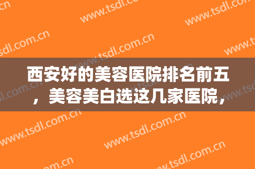 西安好的美容医院排名前五，美容美白选这几家医院，靠谱放心！(西安美好美容医院怎么样)