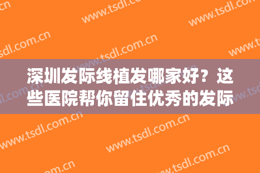 深圳发际线植发哪家好？这些医院帮你留住优秀的发际线~(植发际线哪个医院好)