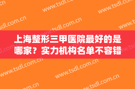 上海整形三甲医院最好的是哪家？实力机构名单不容错过，点击一览！(上海比较好的三甲整形医院)