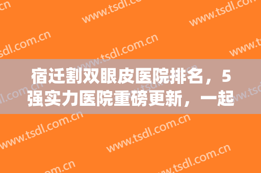 宿迁割双眼皮医院排名，5强实力医院重磅更新，一起get吧！(江苏割双眼皮最好的医院)