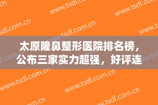 太原隆鼻整形医院排名榜，公布三家实力超强，好评连连的医院！(太原鼻部整形哪家医院好)