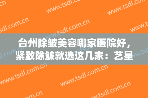 台州除皱美容哪家医院好，紧致除皱就选这几家：艺星、爱莱美(浙江台州医院整形医院美容科)