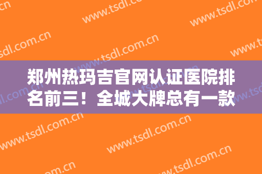 郑州热玛吉官网认证医院排名前三！全城大牌总有一款适合你！抗衰价格出！
