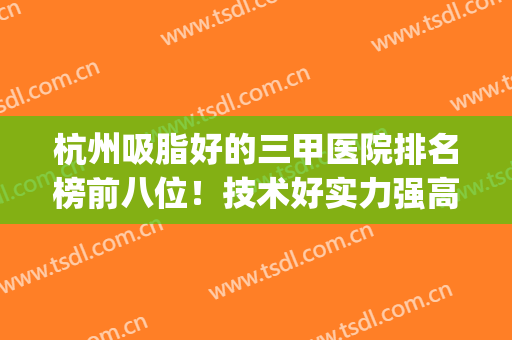 杭州吸脂好的三甲医院排名榜前八位！技术好实力强高口碑价格低(杭州哪里吸脂医院比较好)