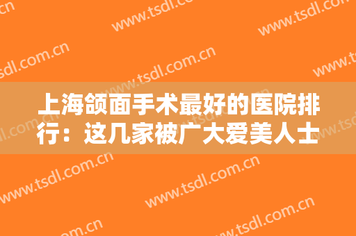 上海颌面手术最好的医院排行：这几家被广大爱美人士推荐，口碑超好~