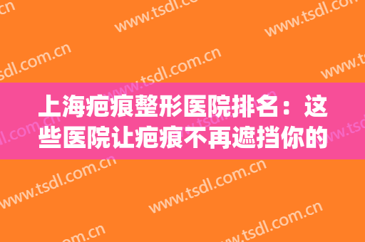 上海疤痕整形医院排名：这些医院让疤痕不再遮挡你的美丽~(上海疤痕美容整形医院)