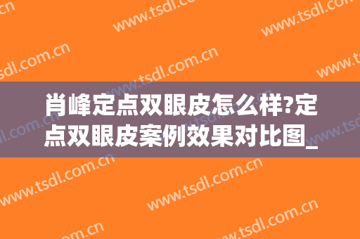 肖峰定点双眼皮怎么样?定点双眼皮案例效果对比图_荆州市第一人民医院