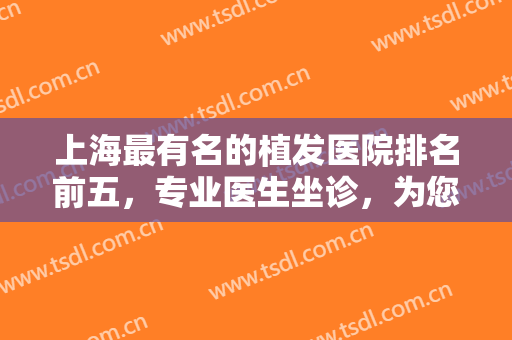 上海最有名的植发医院排名前五，专业医生坐诊，为您提供最佳治疗发案！
