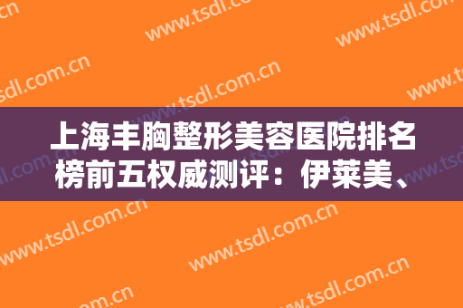 上海丰胸整形美容医院排名榜前五权威测评：伊莱美、时光口碑实力超赞！