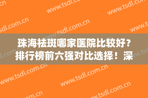 珠海祛斑哪家医院比较好？排行榜前六强对比选择！深挖口碑、实力(珠海市哪家医院治疗皮肤最好)