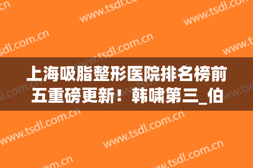 上海吸脂整形医院排名榜前五重磅更新！韩啸第三_伯思立稳居榜一(专业吸脂整形医院)