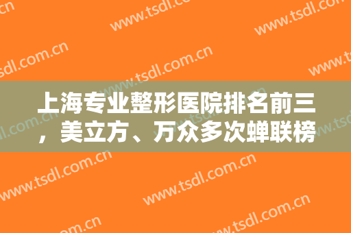 上海专业整形医院排名前三，美立方、万众多次蝉联榜单，爱美人士速看！