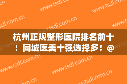 杭州正规整形医院排名前十！同城医美十强选择多！@所有人来看看！(杭州前10名整形医院)