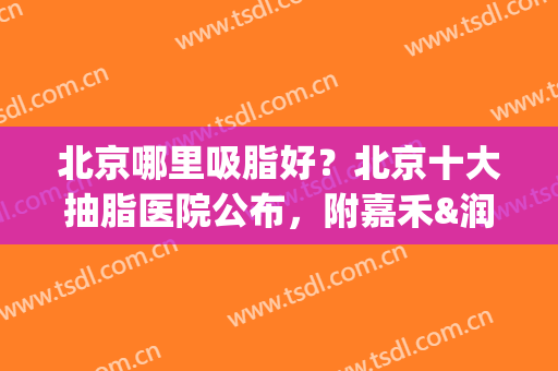 北京哪里吸脂好？北京十大抽脂医院公布，附嘉禾&润美玉之光价格表(北京吸脂公立医院)