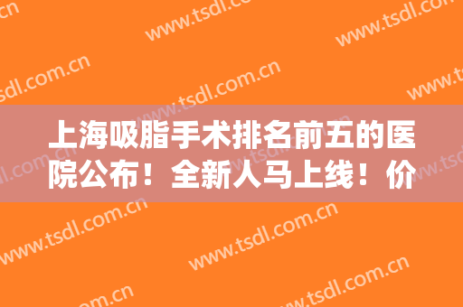 上海吸脂手术排名前五的医院公布！全新人马上线！价格战即将拉响！(上海吸脂手术医院排名口碑)