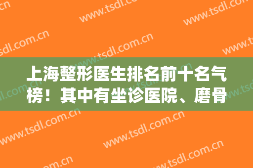 上海整形医生排名前十名气榜！其中有坐诊医院、磨骨专家等内容多！(上海整容医生排名第一)