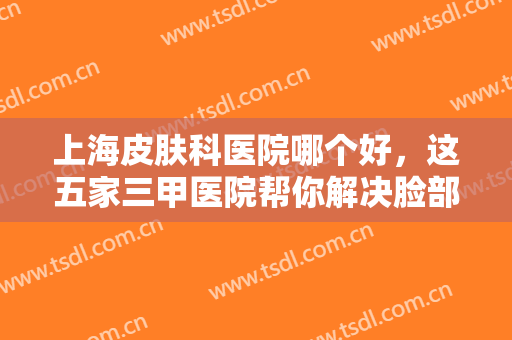 上海皮肤科医院哪个好，这五家三甲医院帮你解决脸部瑕疵！