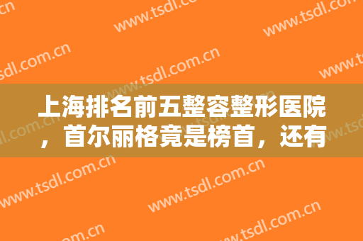 上海排名前五整容整形医院，首尔丽格竟是榜首，还有美诗沁、光博士等知名医院
