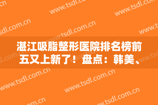 湛江吸脂整形医院排名榜前五又上新了！盘点：韩美、名媛口碑真实反馈