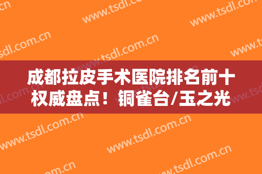 成都拉皮手术医院排名前十权威盘点！铜雀台/玉之光/八大处等实力来袭！