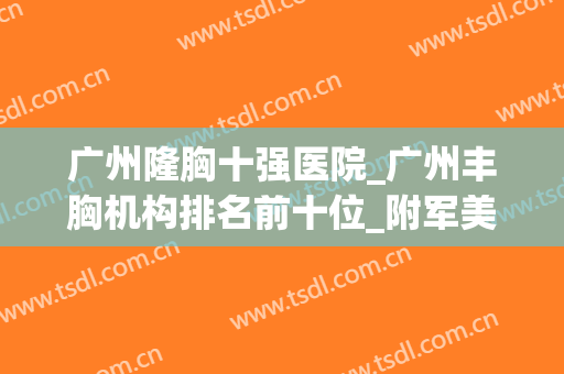 广州隆胸十强医院_广州丰胸机构排名前十位_附军美、曙光价目表(广州隆胸哪家好)