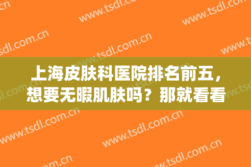 上海皮肤科医院排名前五，想要无暇肌肤吗？那就看看这份榜单(上海皮肤科医院排名前十有哪些)