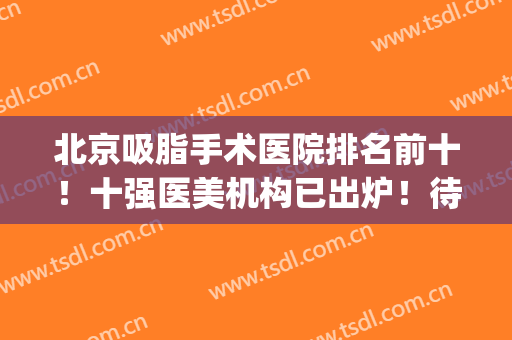 北京吸脂手术医院排名前十！十强医美机构已出炉！待查收！(北京做吸脂最好的医生排名)