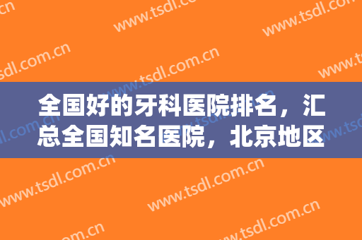 全国好的牙科医院排名，汇总全国知名医院，北京地区多次上榜！(全国比较好的牙科医院)