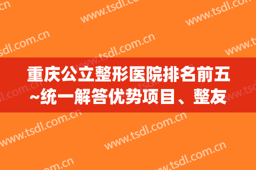 重庆公立整形医院排名前五~统一解答优势项目、整友综合点评(重庆排名前五的整形医院)