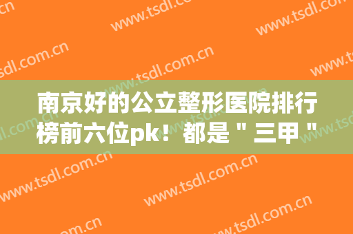 南京好的公立整形医院排行榜前六位pk！都是＂三甲＂实力全线揭晓~(南京排名前三的整形三甲医院)