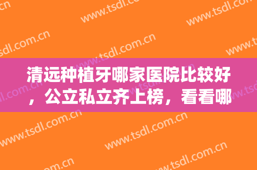 清远种植牙哪家医院比较好，公立私立齐上榜，看看哪个适合你？(清远种植牙多少钱一颗)