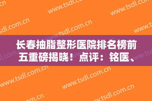 长春抽脂整形医院排名榜前五重磅揭晓！点评：铭医、中妍性价比绝绝子