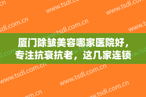 厦门除皱美容哪家医院好，专注抗衰抗老，这几家连锁店你要知道！(厦门排名前十的美容院)